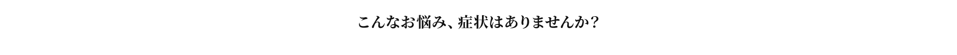 こんなお悩み、症状はありませんか？